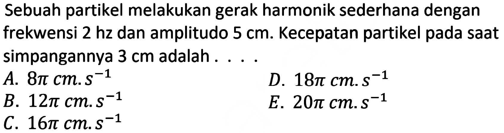 Sebuah partikel melakukan gerak harmonik sederhana dengan frekwensi  2 hz  dan amplitudo  5 cm . Kecepatan partikel pada saat simpangannya  3 cm  adalah ...
A.  8 pi cm . s^(-1) 
D.  18 pi cm . s^(-1) 
B.  12 pi cm . s^(-1) 
E.  20 pi cm . s^(-1) 
C.  16 pi cm . s^(-1) 