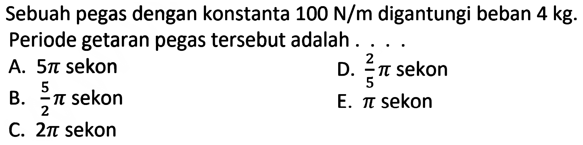 Sebuah pegas dengan konstanta  100 ~N / m  digantungi beban  4 kg . Periode getaran pegas tersebut adalah .
A.  5 pi  sekon
D.  (2)/(5) pi  sekon
B.  (5)/(2) pi  sekon
E.  pi  sekon
C.  2 pi  sekon