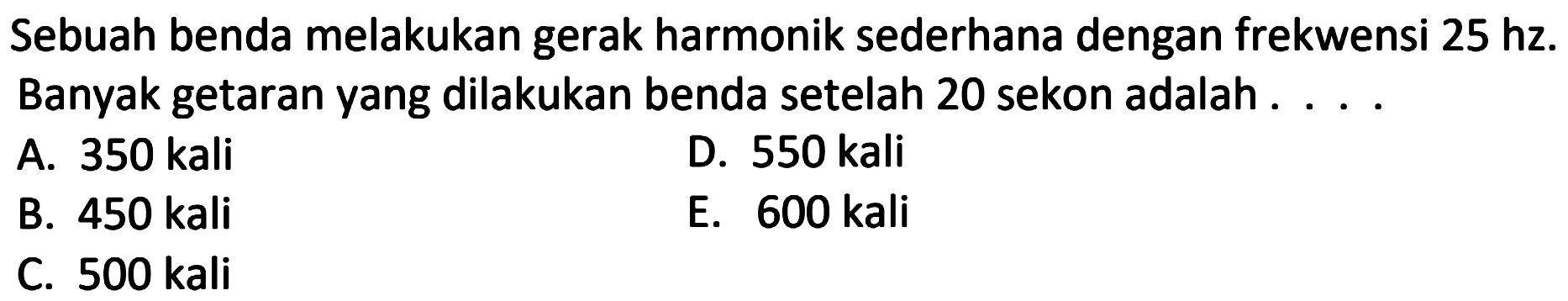 Sebuah benda melakukan gerak harmonik sederhana dengan frekwensi  25 hz . Banyak getaran yang dilakukan benda setelah 20 sekon adalah . . . .
A. 350 kali
D. 550 kali
B. 450 kali
E. 600 kali
C.  500 kali 