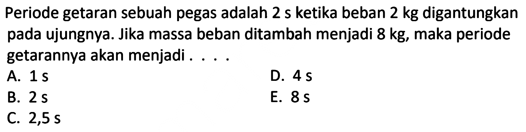 Periode getaran sebuah pegas adalah  2 ~s  ketika beban  2 kg  digantungkan pada ujungnya. Jika massa beban ditambah menjadi  8 kg , maka periode getarannya akan menjadi ....
A.  1 ~s 
D.  4 ~s 
B.  2 ~s 
E.  8 ~s 
C.  2,5 ~s 