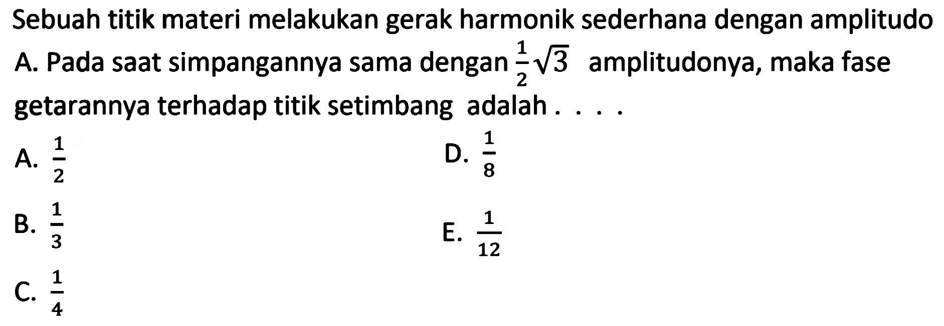 Sebuah titik materi melakukan gerak harmonik sederhana dengan amplitudo A. Pada saat simpangannya sama dengan  (1)/(2) akar(3)  amplitudonya, maka fase getarannya terhadap titik setimbang adalah ....
A.  (1)/(2) 
D.  (1)/(8) 
B.  (1)/(3) 
E.  (1)/(12) 
C.  (1)/(4) 