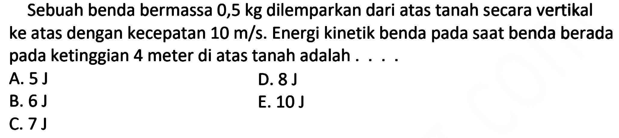 Sebuah benda bermassa 0,5 kg dilemparkan dari atas tanah secara vertikal ke atas dengan kecepatan 10 m/s. Energi kinetik benda pada saat benda berada pada ketinggian 4 meter di atas tanah adalah ....