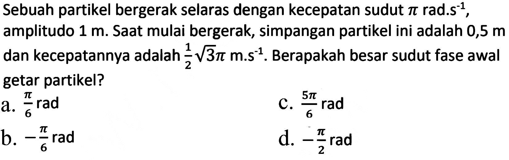 Sebuah partikel bergerak selaras dengan kecepatan sudut  pi  rad.s  { )^(-1) , amplitudo  1 m . Saat mulai bergerak, simpangan partikel ini adalah 0,5 m dan kecepatannya adalah  (1)/(2) akar(3) pi m^(-1)/( )^(-1) . Berapakah besar sudut fase awal getar partikel?
a.  (pi)/(6) rad 
C.  (5 pi)/(6) rad 
b.  -(pi)/(6) rad 
d.  -(pi)/(2) rad 