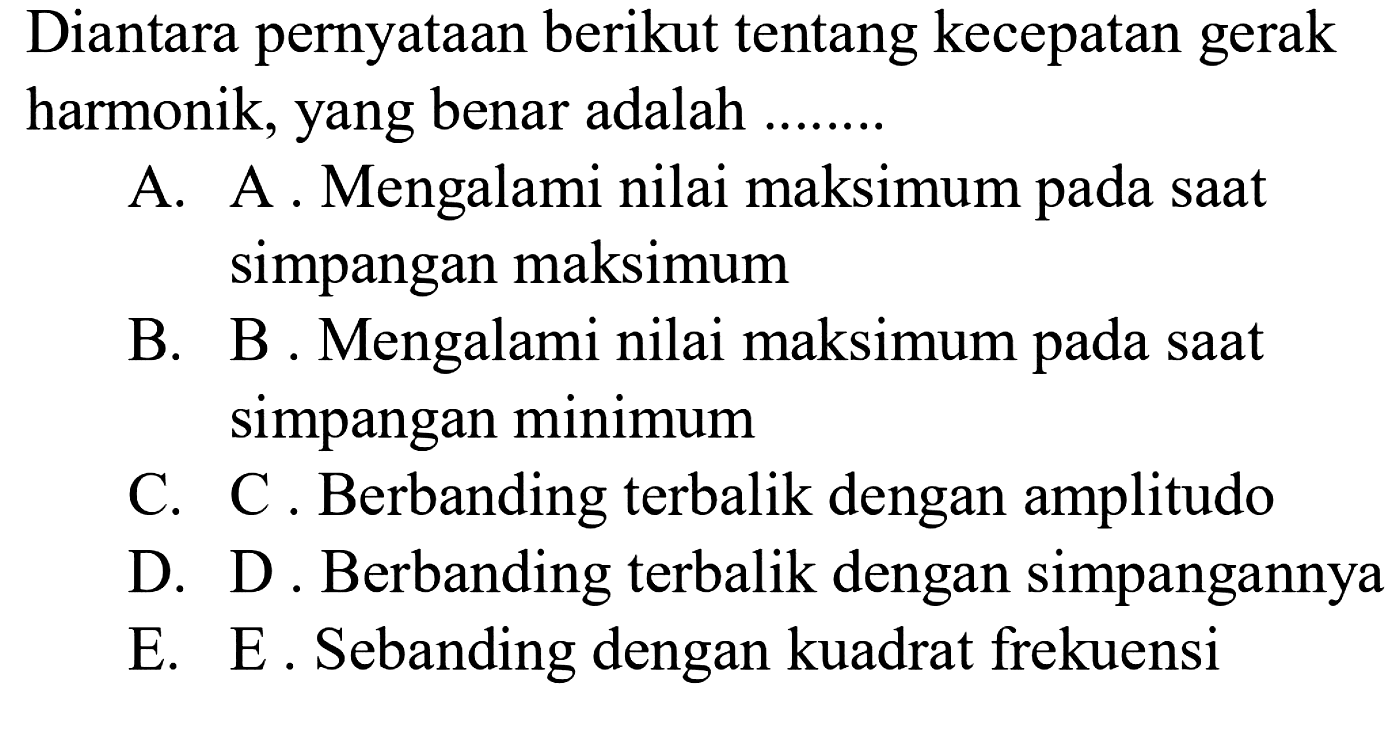 Diantara pernyataan berikut tentang kecepatan gerak harmonik, yang benar adalah ........
A. A . Mengalami nilai maksimum pada saat simpangan maksimum
B. B. Mengalami nilai maksimum pada saat simpangan minimum
C. C. Berbanding terbalik dengan amplitudo
D. D. Berbanding terbalik dengan simpangannya
E. E. Sebanding dengan kuadrat frekuensi