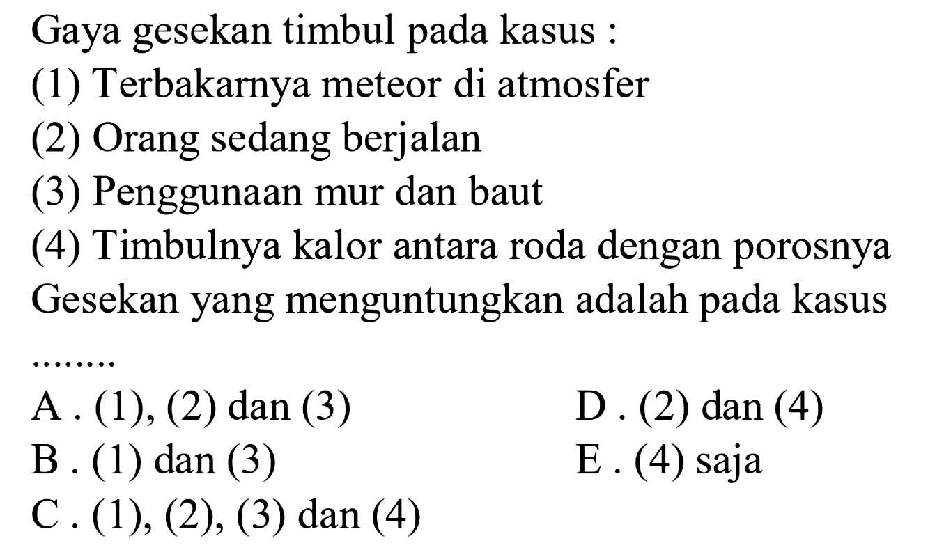 Gaya gesekan timbul pada kasus: 
(1) Terbakarnya meteor di atmosfer 
(2) Orang sedang berjalan 
(3) Penggunaan mur dan baut 
(4) Timbulnya kalor antara roda dengan porosnya 
Gesekan yang menguntungkan adalah pada kasus ....