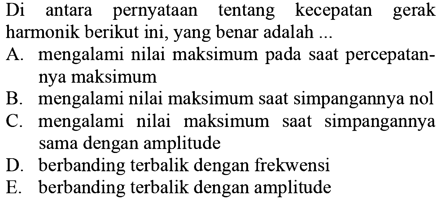 Di antara pernyataan tentang kecepatan gerak harmonik berikut ini, yang benar adalah ...
A. mengalami nilai maksimum pada saat percepatannya maksimum
B. mengalami nilai maksimum saat simpangannya nol
C. mengalami nilai maksimum saat simpangannya sama dengan amplitude
D. berbanding terbalik dengan frekwensi
E. berbanding terbalik dengan amplitude