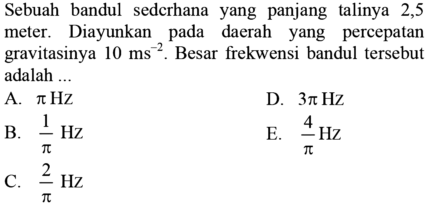 Sebuah bandul sedcrhana yang panjang talinya 2,5 meter. Diayunkan pada daerah yang percepatan gravitasinya  10 ~ms^(-2) . Besar frekwensi bandul tersebut adalah ...
A.  pi Hz 
D.  3 pi Hz 
B.  (1)/(pi) Hz 
E.  (4)/(pi) Hz 
C.  (2)/(pi) Hz 