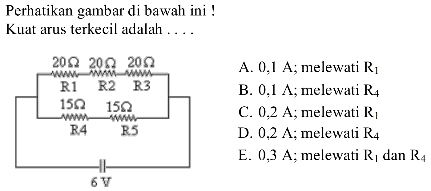 Perhatikan gambar di bawah ini! Kuat arus terkecil adalah .... R1 20 Ohm R2 20 Ohm R3 20 Ohm R4 15 Ohm R5 15 Ohm 6 V A. 0,1 A; melewati R1 B. 0,1 A; melewati R4 C. 0,2 A; melewati R1 D. 0,2 A; melewati R4 E. 0,3 A; melewati R1 dan R4 