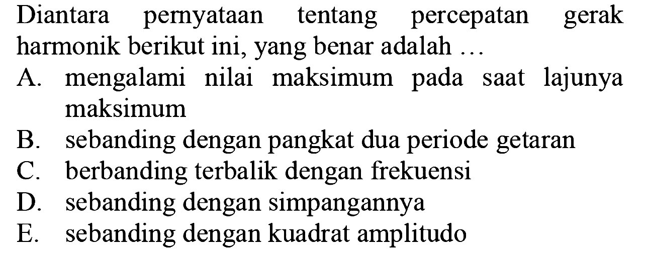 Diantara pernyataan tentang percepatan gerak harmonik berikut ini, yang benar adalah .
A. mengalami nilai maksimum pada saat lajunya maksimum
B. sebanding dengan pangkat dua periode getaran
C. berbanding terbalik dengan frekuensi
D. sebanding dengan simpangannya
E. sebanding dengan kuadrat amplitudo