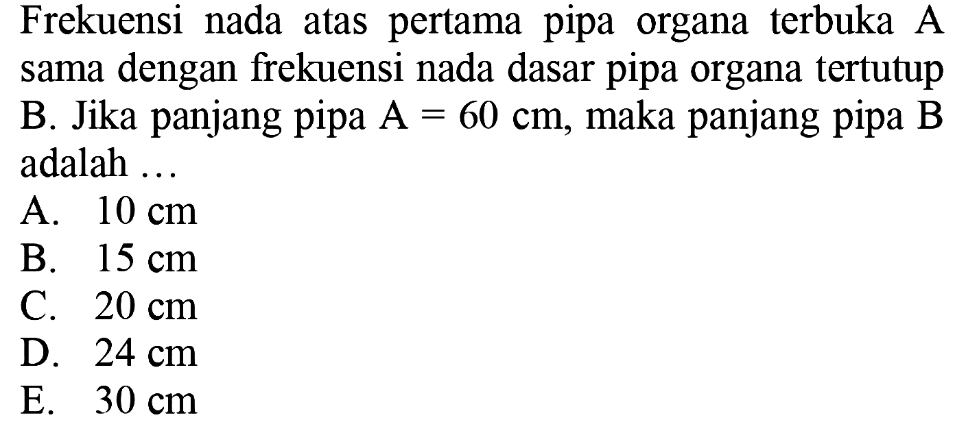 Frekuensi nada atas pertama pipa organa terbuka A sama dengan frekuensi nada dasar pipa organa tertutup B. Jika panjang pipa  A=60 cm , maka panjang pipa  B  adalah ...
A.  10 cm 
B.  15 cm 
C.  20 cm 
D.  24 cm 
E.  30 cm 