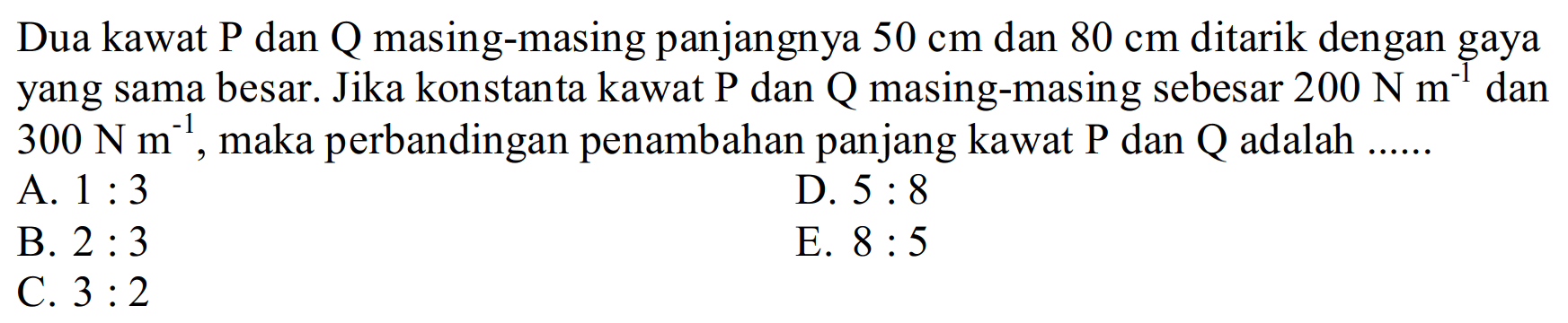 Dua kawat P dan Q masing-masing panjangnya  50 cm  dan  80 cm  ditarik dengan gaya yang sama besar. Jika konstanta kawat P dan Q masing-masing sebesar  200 N m^(-1)  dan  300 N m^(-1), maka perbandingan penambahan panjang kawat  kg  dan  Q  adalah ......