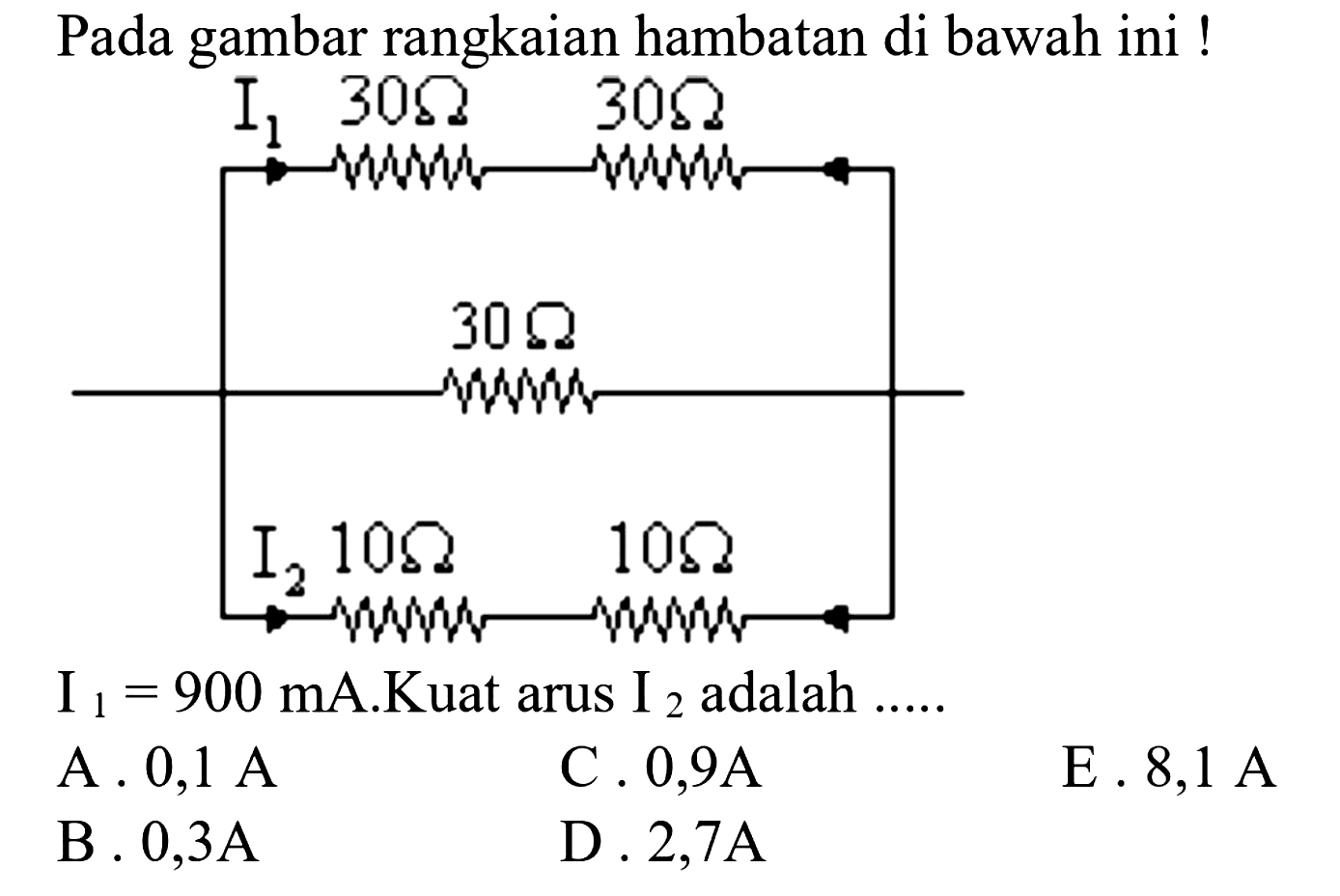 Pada gambar rangkaian hambatan di bawah ini! 
I1 30 ohm 30 ohm 30 ohm I2 10 ohm 10 ohm 
I1 = 900 mA. Kuat arus I2 adalah 
A. 0,1 A 
C. 0,9 A 
E. 8,1 A 
B. 0,3 A 
D. 2,7 A