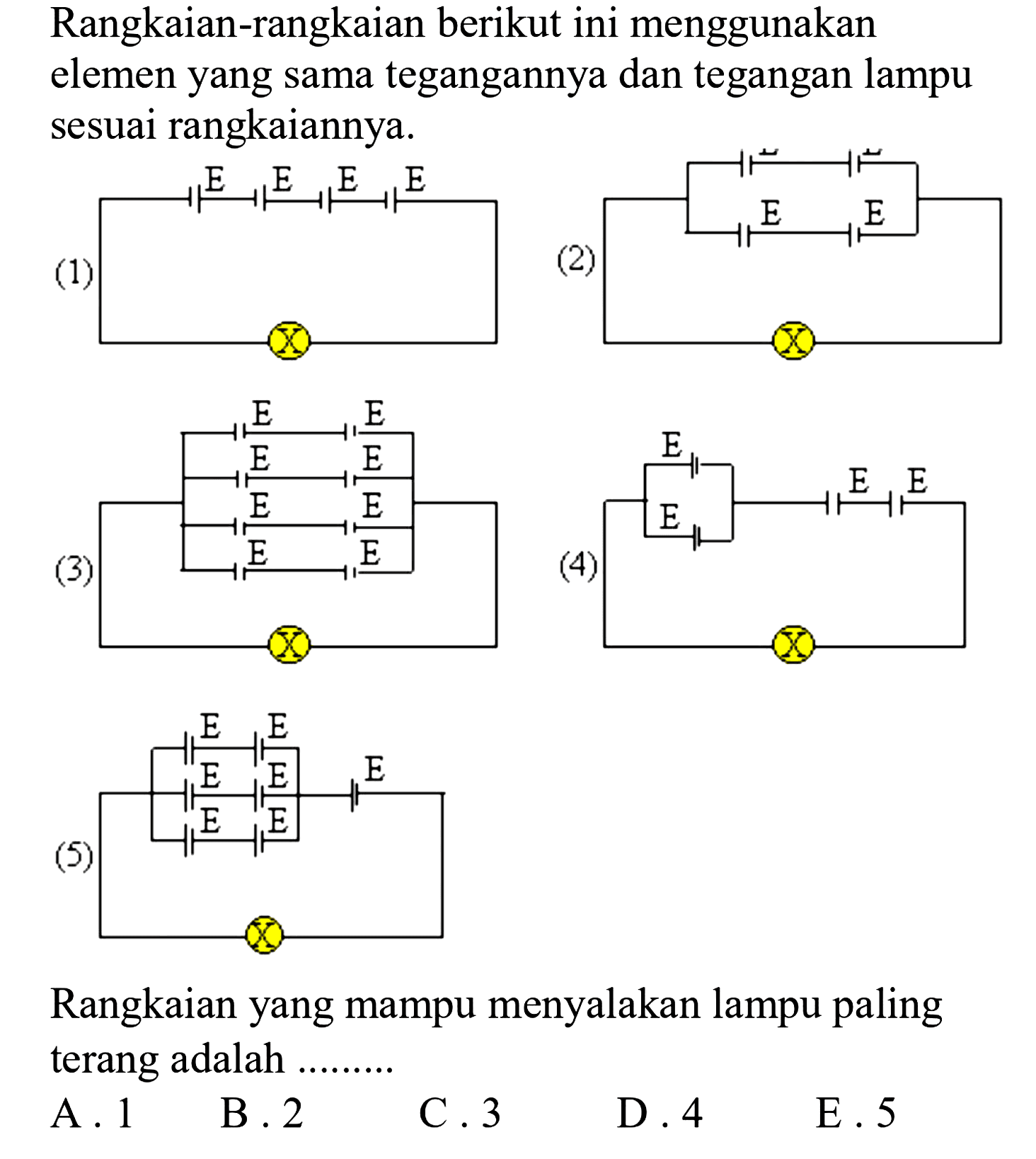 Rangkaian-rangkaian berikut ini menggunakan elemen yang sama tegangannya dan tegangan lampu sesuai rangkaiannya.
(1) E E E E X 
(2) E E E E X 
(3) E E E E E E E E X 
(4) E E E E X 
(5) E E E E E E E X
Rangkaian yang mampu menyalakan lampu paling terang adalah .........
