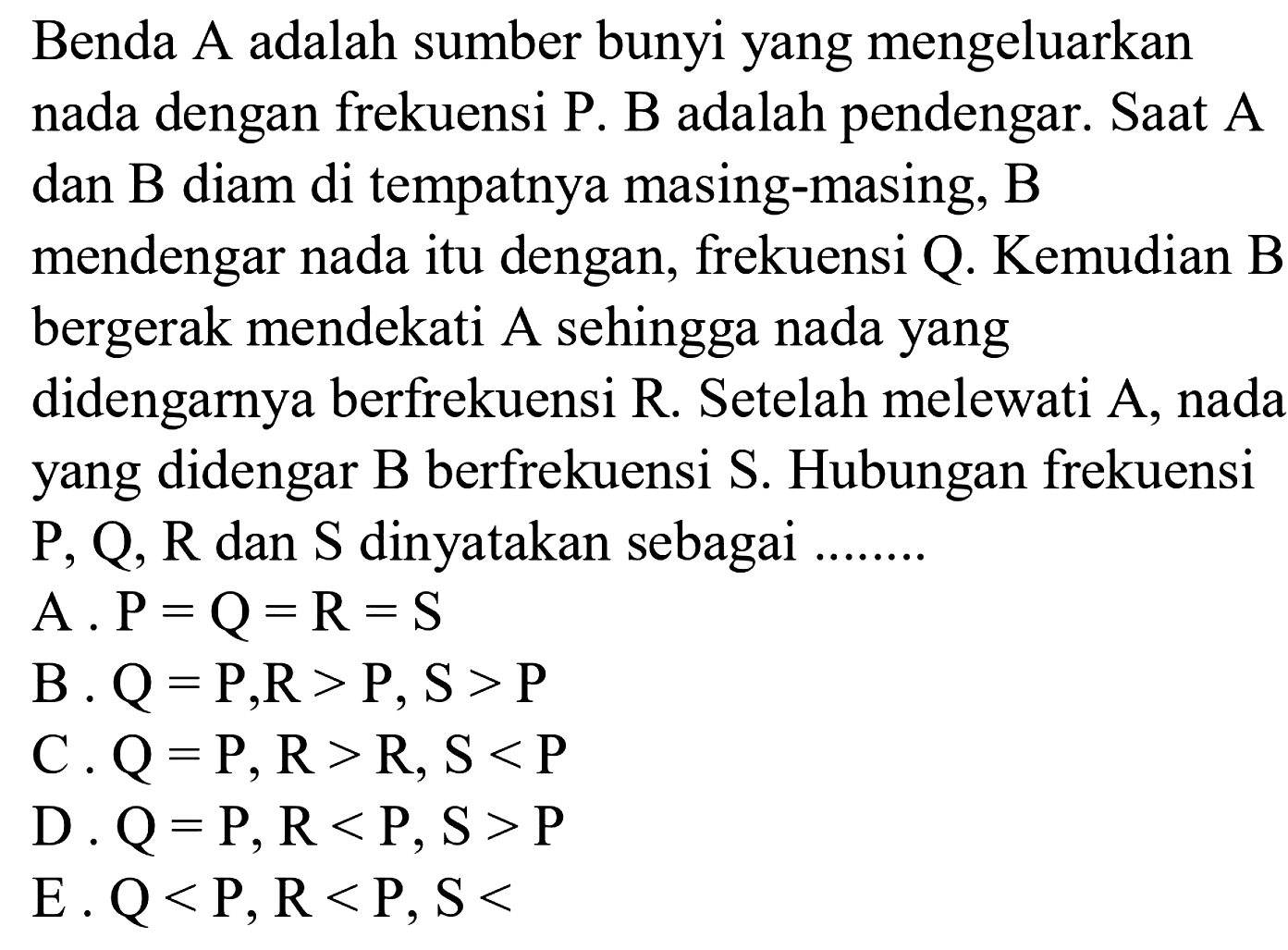 Benda  A  adalah sumber bunyi yang mengeluarkan nada dengan frekuensi P. B adalah pendengar. Saat A dan  B  diam di tempatnya masing-masing,  B  mendengar nada itu dengan, frekuensi Q. Kemudian B bergerak mendekati A sehingga nada yang didengarnya berfrekuensi  R . Setelah melewati A, nada yang didengar B berfrekuensi S. Hubungan frekuensi  P, Q, R  dan  S  dinyatakan sebagai ........
A.  P=Q=R=S 
B  . Q=P, R>P, S>P 
C  . Q=P, R>R, S<P 
D.  Q=P, R<P, S>P 
E.  Q<P, R<P, S< 