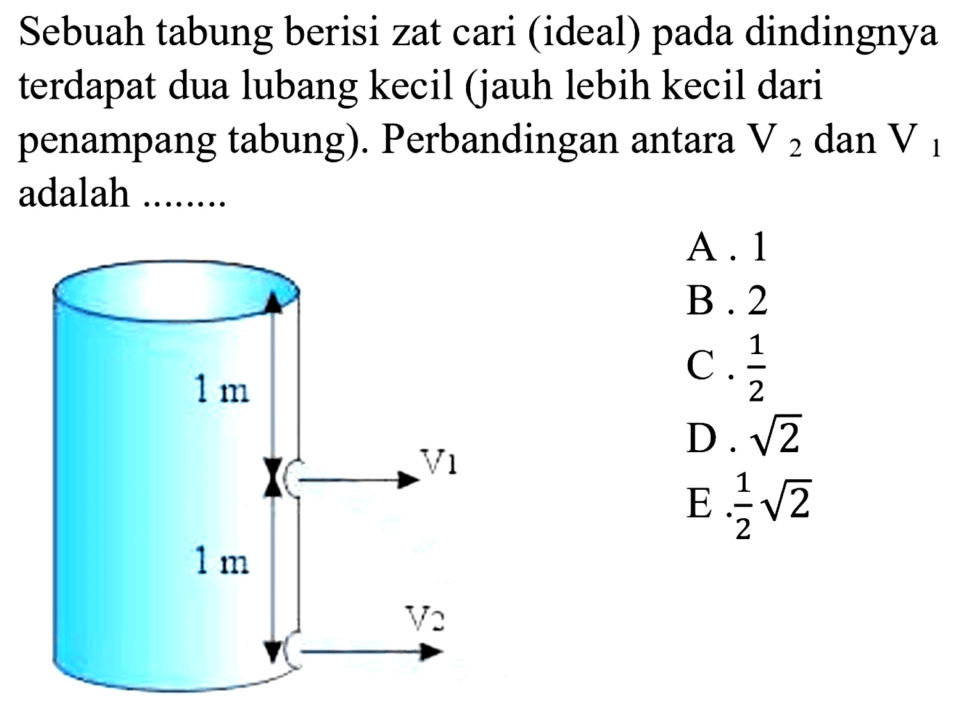 Sebuah tabung berisi zat cari (ideal) pada dindingnya terdapat dua lubang kecil (jauh lebih kecil dari penampang tabung). Perbandingan antara V2 dan V1 adalah ... 
1 m V1 1 m V2 
A. 1 B. 2 C. 1/2 D. akar(2) E. 1/2 akar(2) 
