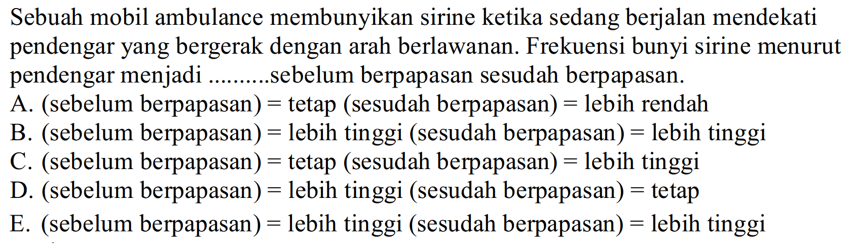 Sebuah mobil ambulance membunyikan sirine ketika sedang berjalan mendekati pendengar yang bergerak dengan arah berlawanan. Frekuensi bunyi sirine menurut pendengar menjadi ..........sebelum berpapasan sesudah berpapasan.
A.  (  sebelum berpapasan  )=  tetap  (  sesudah berpapasan  )=  lebih rendah
B.  (  sebelum berpapasan  )=  lebih tinggi (sesudah berpapasan  )=  lebih tinggi
C.  (  sebelum berpapasan  )=  tetap  (  sesudah berpapasan  )=  lebih tinggi
D.  (  sebelum berpapasan  )=  lebih tinggi  (  sesudah berpapasan  )=  tetap
E.  (  sebelum berpapasan  )=  lebih tinggi  (  sesudah berpapasan  )=  lebih tinggi