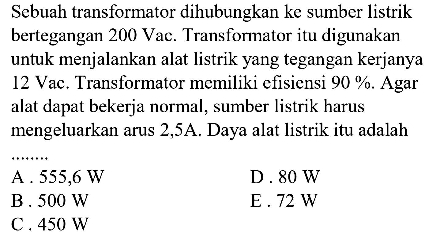 Sebuah transformator dihubungkan ke sumber listrik bertegangan  200 Vac . Transformator itu digunakan untuk menjalankan alat listrik yang tegangan kerjanya 12 Vac. Transformator memiliki efisiensi  90% . Agar alat dapat bekerja normal, sumber listrik harus mengeluarkan arus 2,5A. Daya alat listrik itu adalah