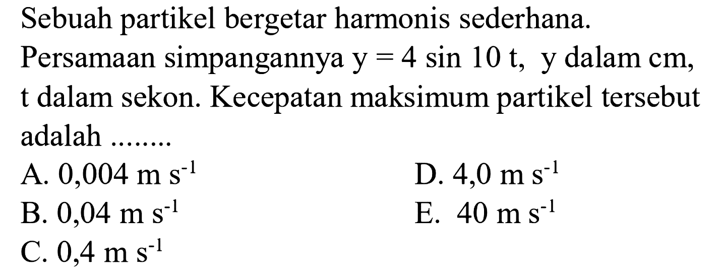 Sebuah partikel bergetar harmonis sederhana.
Persamaan simpangannya  y=4 sin 10 t , y dalam cm, t dalam sekon. Kecepatan maksimum partikel tersebut adalah ........
A.  0,004 m ~s^(-1) 
D.  4,0 m ~s^(-1) 
B.  0,04 m ~s^(-1) 
E.  40 m ~s^(-1) 
C.  0,4 m ~s^(-1) 