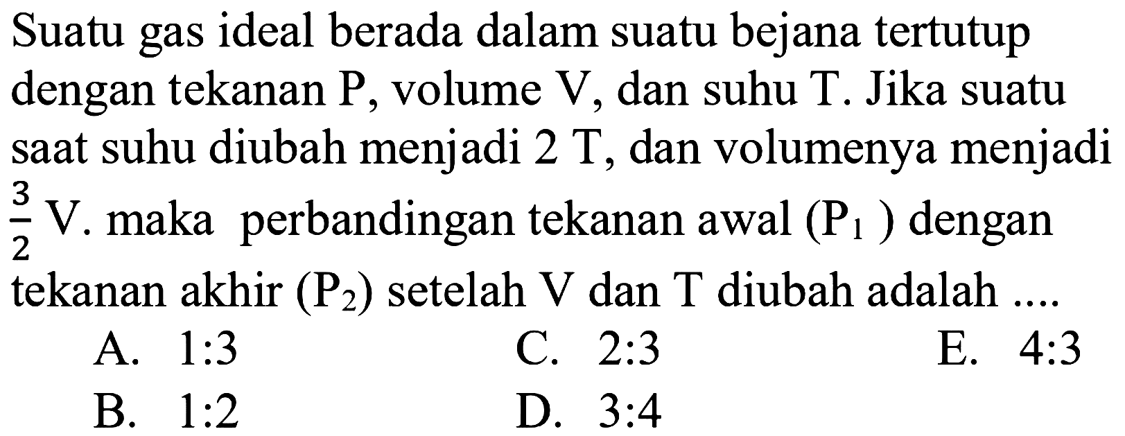 Suatu gas ideal berada dalam suatu bejana tertutup dengan tekanan  P, volume  V, dan suhu T. Jika suatu saat suhu diubah menjadi  2T, dan volumenya menjadi  3/2 V. maka perbandingan tekanan awal  (P1)  dengan tekanan akhir  (P2)  setelah  V  dan T  diubah adalah... . 