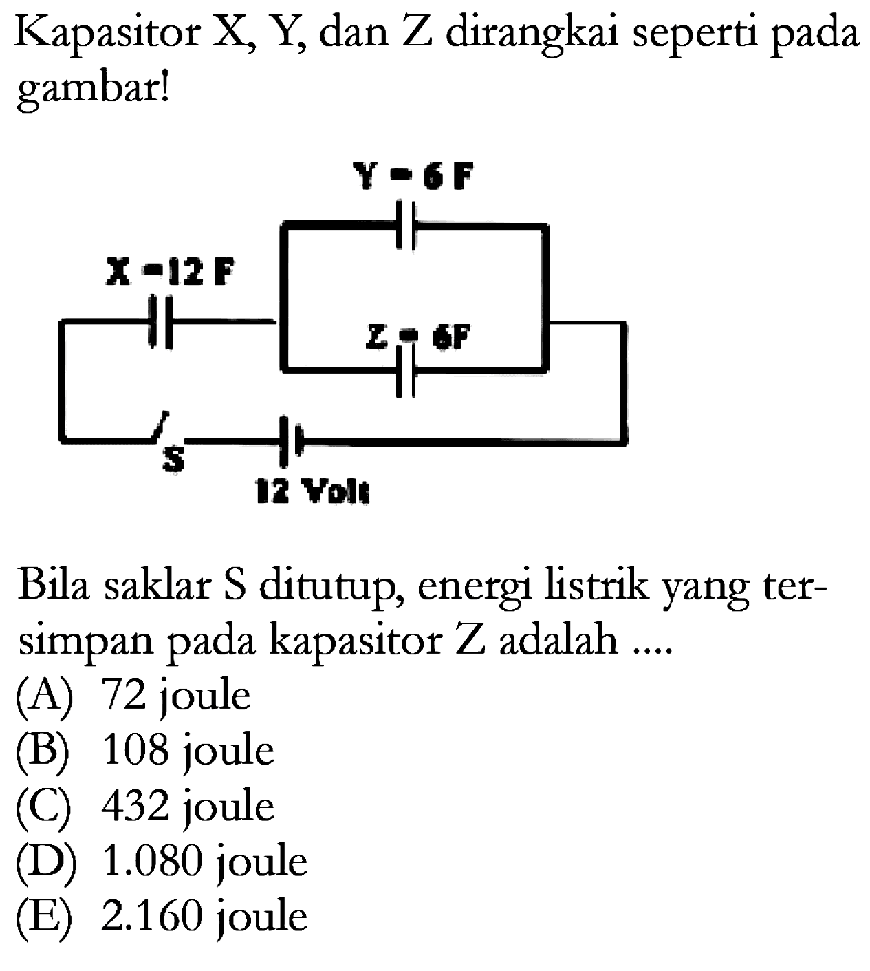 Kapasitor X, Y dan Z dirangkai seperti pada gambar! 
Y = 6 F X = 12 F Z = 6 F s 12 Volt 
Bila saklar S ditutup, energi listrik yang tersimpan pada kapasitor Z adalah 
(A) 72 (B) 108 joule (C) 432 joule (D) 1.080 joule (E) 2.160 joule 