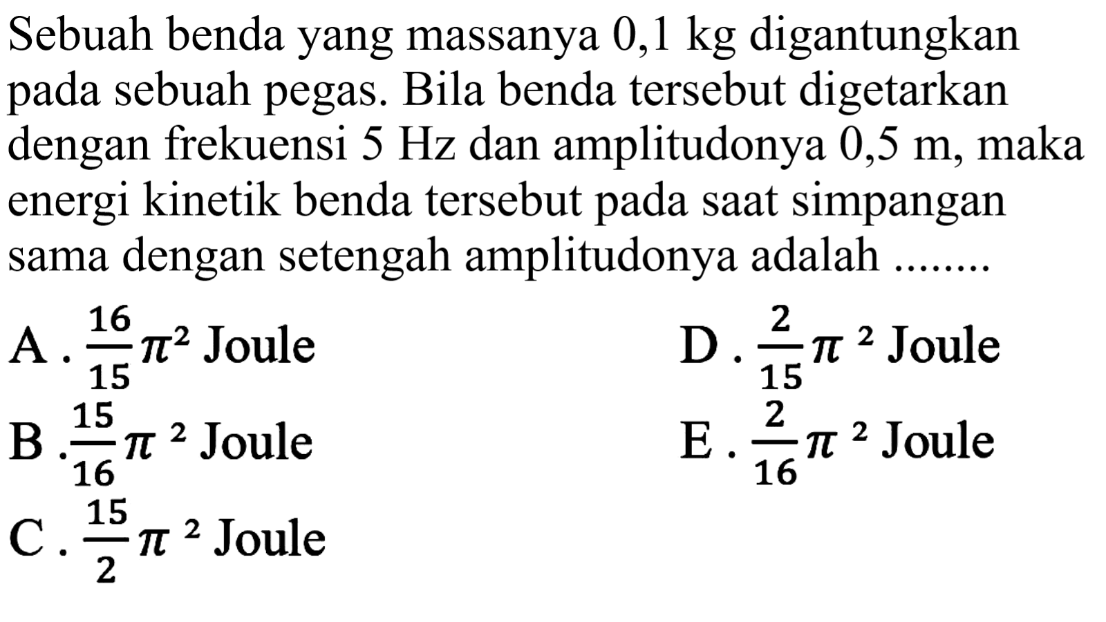 tersebut digetarkan dengan frekuensi  5 Hz  dan amplitudonya  0,5 m , maka energi kinetik benda tersebut pada saat simpangan sama dengan setengah amplitudonya adalah .........
A.  (16)/(15) pi^(2)  Joule
D.  (2)/(15) pi^(2)  Joule
B  (15)/(16) pi^(2)  Joule
E .  (2)/(16) pi^(2)  Joule
C.  (15)/(2) pi^(2)  Joule