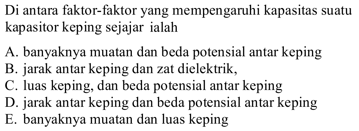 Di antara faktor-faktor yang mempengaruhi kapasitas suatu kapasitor keping sejajar ialahA. banyaknya muatan dan beda potensial antar kepingB. jarak antar keping dan zat dielektrik,C. luas keping, dan beda potensial antar kepingD. jarak antar keping dan beda potensial antar kepingE. banyaknya muatan dan luas keping