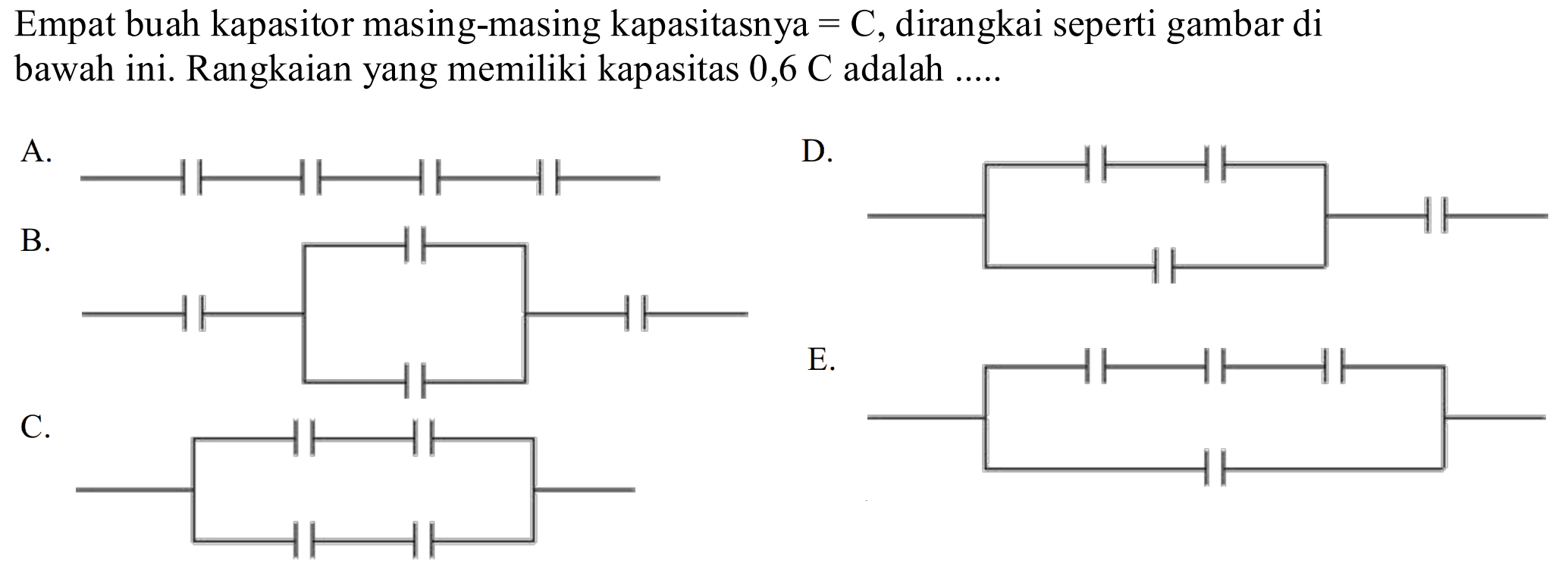 Empat buah kapasitor masing-masing kapasitasnya=C, dirangkai seperti gambar di bawah ini. Rangkaian yang memiliki kapasitas 0,6 C adalah .....
A. 
B. 
D. 
C. E. 