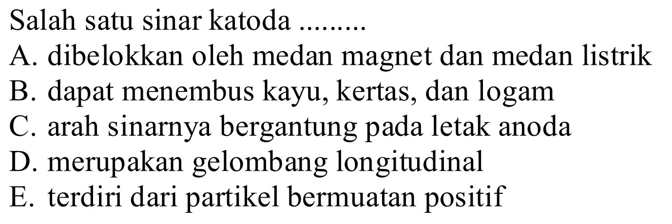 Salah satu sinar katoda .... 
A. dibelokkan oleh medan magnet dan medan listrik 
B. dapat menembus kayu, kertas, dan logam 
C. arah sinarnya bergantung pada letak anoda 
D. merupakan gelombang longitudinal 
E. terdiri dari partikel bermuatan positif