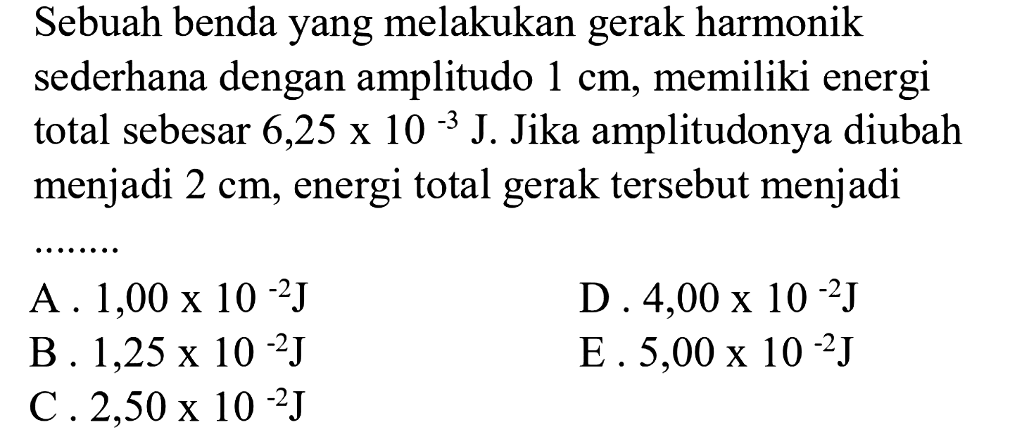 Sebuah benda yang melakukan gerak harmonik sederhana dengan amplitudo  1 cm , memiliki energi total sebesar  6,25 x 10^(-3) ~J . Jika amplitudonya diubah menjadi  2 cm , energi total gerak tersebut menjadi
A.  1,00 x 10^(-2) ~J 
D.  4,00 x 10^(-2) ~J 
B .  1,25 x 10^(-2) ~J 
E.  5,00 x 10^(-2) ~J 
C .  2,50 x 10^(-2) ~J 