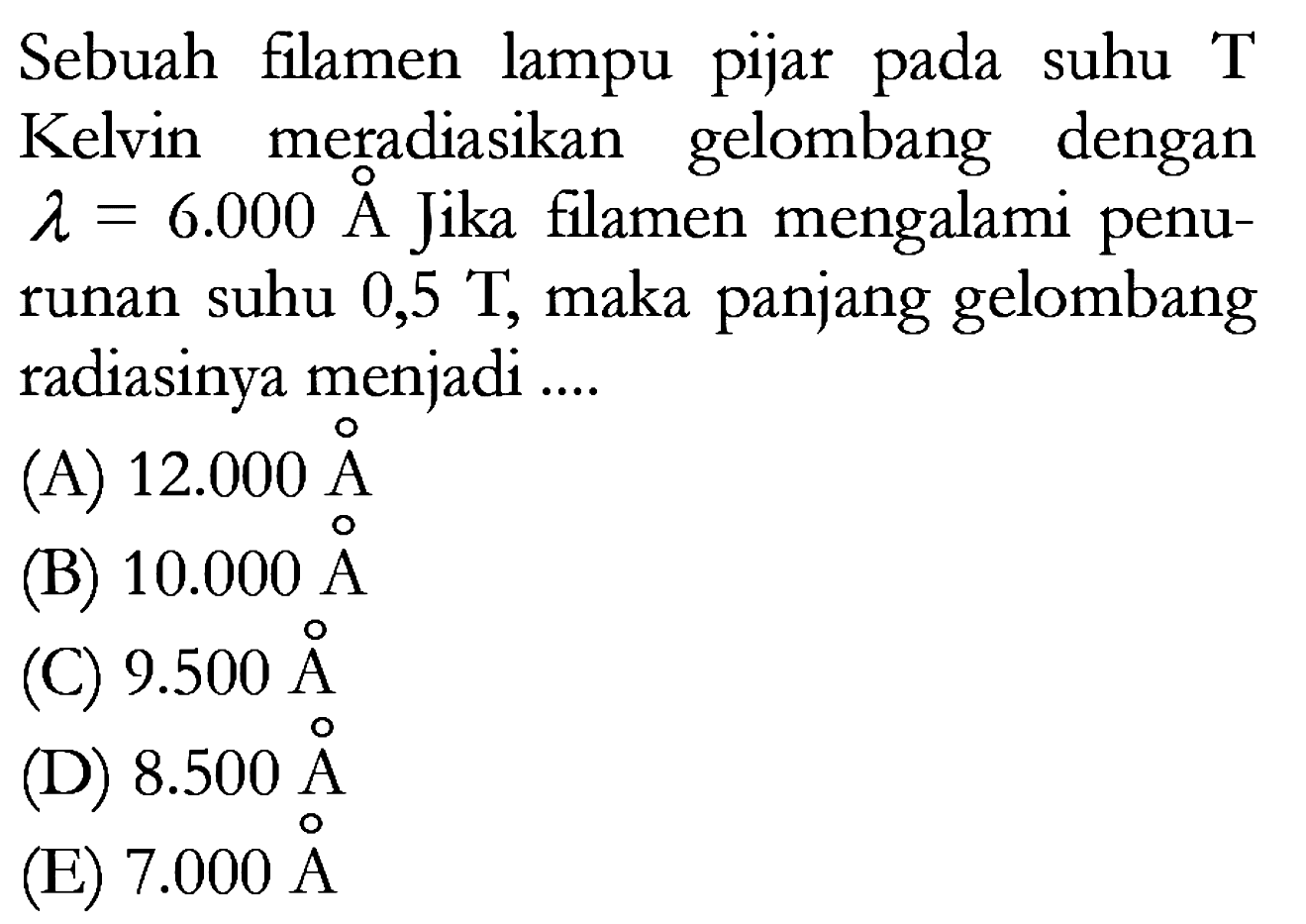 Sebuah filamen lampu pijar pada suhu T Kelvin meradiasikan gelombang dengan  lambda = 6.000 A Jika filamen mengalami penurunan suhu 0,5 T, maka panjang gelombang radiasinya menjadi ....