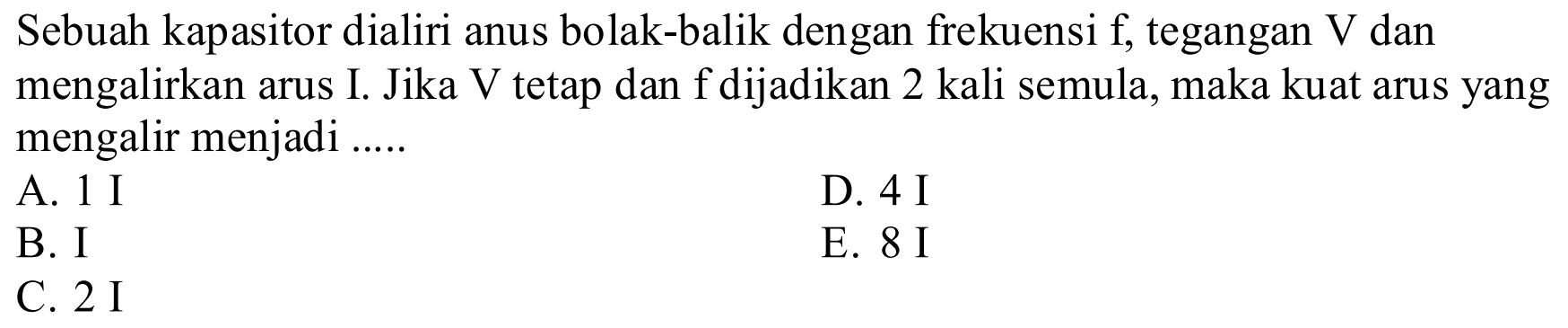 Sebuah kapasitor dialiri arus bolak-balik dengan frekuensi f, tegangan V dan mengalirkan arus I. Jika V tetap dan f dijadikan 2 kali semula, maka kuat arus yang mengalir menjadi .....