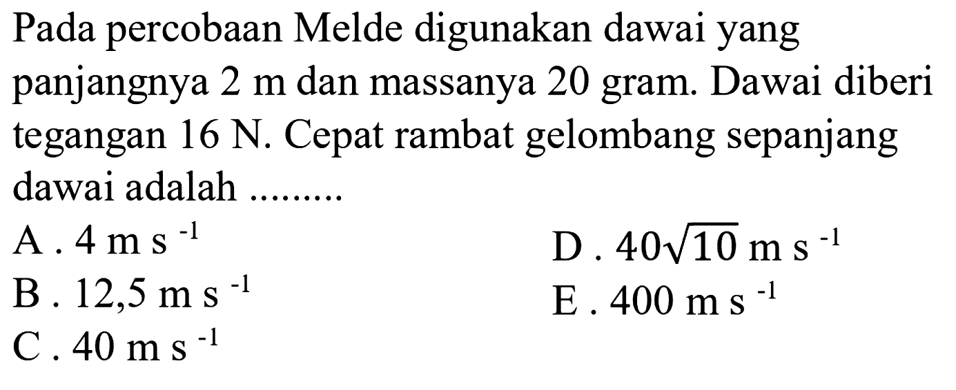 Pada percobaan Melde digunakan dawai yang panjangnya  2 m  dan massanya 20 gram. Dawai diberi tegangan  16 N . Cepat rambat gelombang sepanjang dawai adalah .........
  { A. ) 4 ms^(-1)   { D. ) 40 akar(10) m s^(-1)   { B. ) 12,5 ms^(-1)   { E. ) 400 m s^(-1)   { C. ) 40 m s^(-1)   