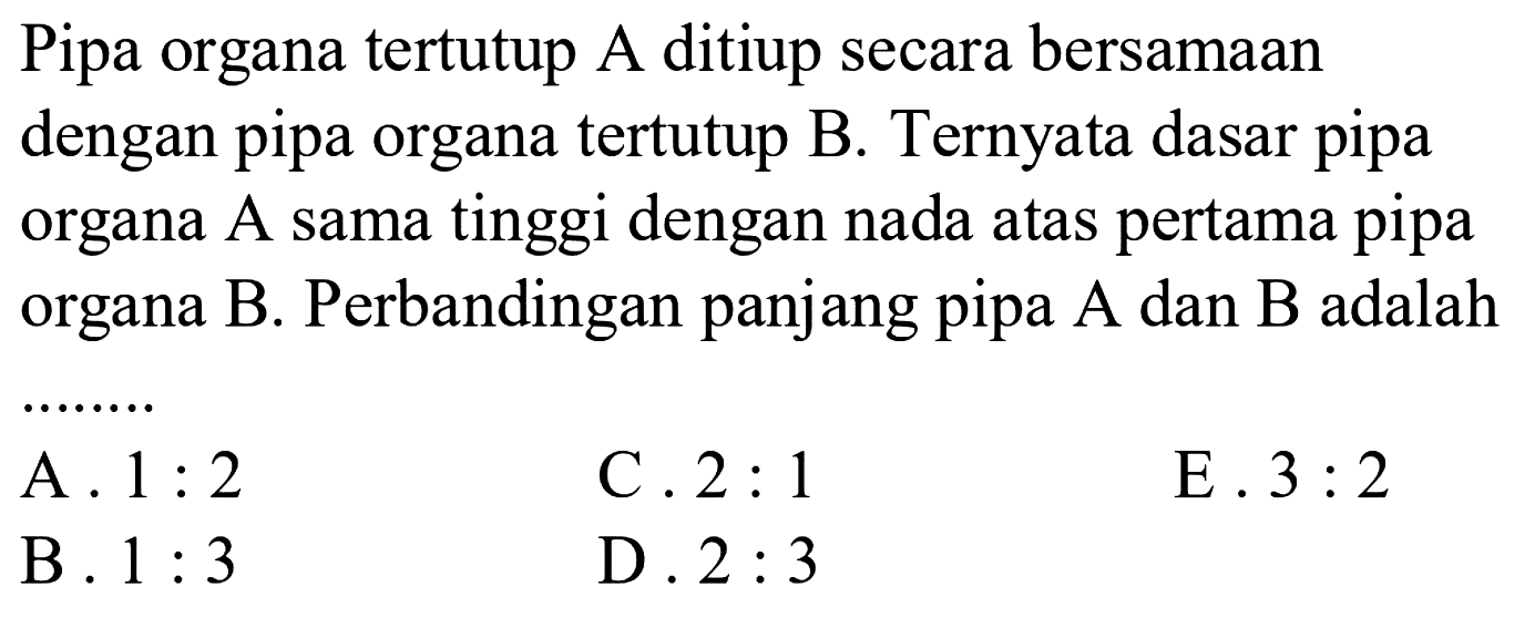 Pipa organa tertutup A ditiup secara bersamaan dengan pipa organa tertutup B. Ternyata dasar pipa organa  A  sama tinggi dengan nada atas pertama pipa organa B. Perbandingan panjang pipa A dan B adalah
........
C.  2: 1 
E.  3: 2 
D.  2: 3 