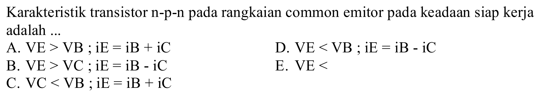 Karakteristik transistor n-p-n pada rangkaian common emitor pada keadaan siap kerja adalah ... A. VE>VB ; iE=iB + iC D. VE<VB ; iE=iB - iC B. VE>VC ; iE=iB - iC E. VE< C. VC<VB ; iE=iB + iC