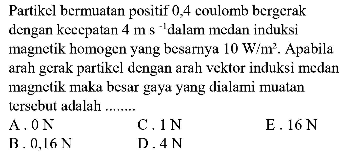 Partikel bermuatan positif 0,4 coulomb bergerak dengan kecepatan 4 m s^(-1) dalam medan induksi magnetik homogen yang besarnya 10 W/m^2. Apabila arah gerak partikel dengan arah vektor induksi medan magnetik maka besar gaya yang dialami muatan tersebut adalah 
