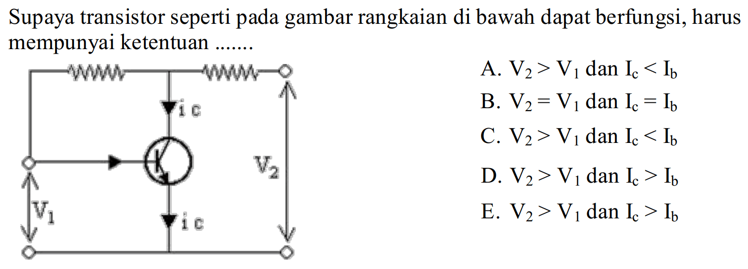 Supaya transistor seperti pada gambar rangkaian di bawah dapat berfungsi, harus mempunyai ketentuan ....... i c V1 i C V2
 A. V2 > V1 dan I c < I b B. V2 = V1 dan I c = I b C. V2  > V1 dan I c < I b D. V 2 > V 1 dan I c > I b E. V 2 > V1 dan I c > I b