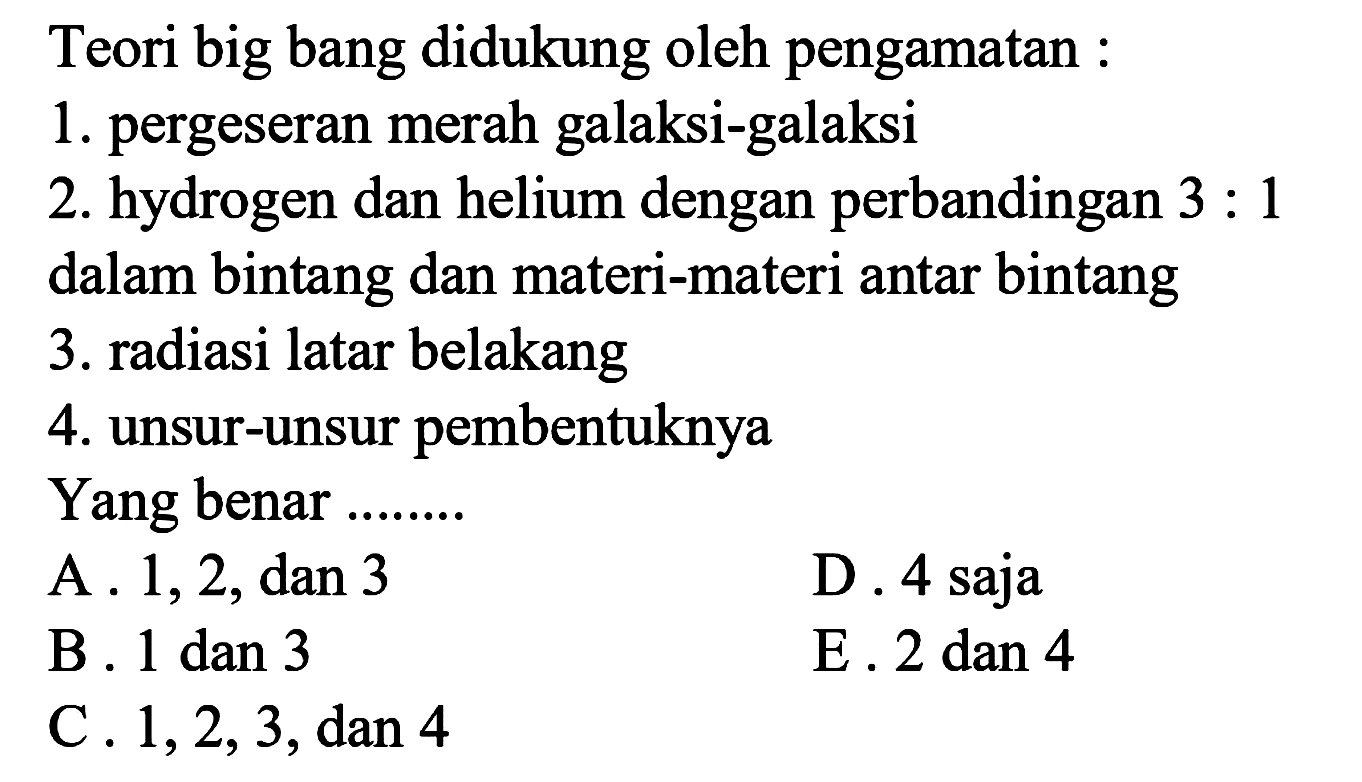 Teori big bang didukung oleh pengamatan :
1. pergeseran merah galaksi-galaksi
2. hydrogen dan helium dengan perbandingan 3 : 1 dalam bintang dan materi-materi antar bintang
3. radiasi latar belakang
4. unsur-unsur pembentuknya
Yang benar ........
A. 1, 2, dan 3
D. 4 saja
B. 1 dan 3 E. 2 dan 4
C. 1,2,3, dan 4