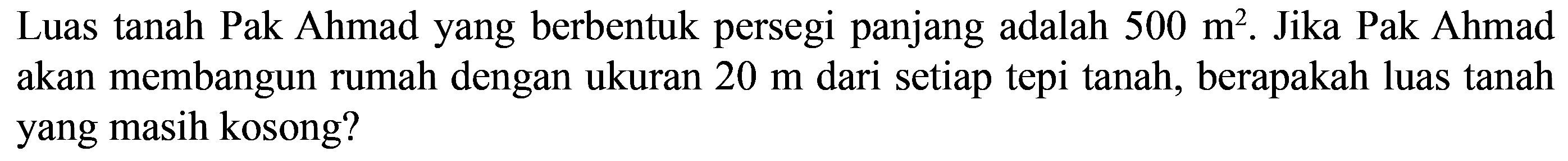 Luas tanah Pak Ahmad yang berbentuk persegi panjang adalah 500 m^2. Jika Pak Ahmad akan membangun rumah dengan ukuran 20 m dari setiap tepi tanah, berapakah luas tanah yang masih kosong?