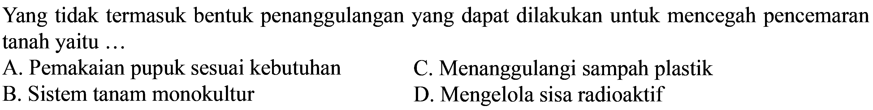 Yang tidak termasuk bentuk penanggulangan yang dapat dilakukan untuk mencegah pencemaran tanah yaitu ... 
A. Pemakaian pupuk sesuai kebutuhan B. Sistem tanam monokultur C. Menanggulangi sampah plastik D. Mengelola sisa radioaktif 