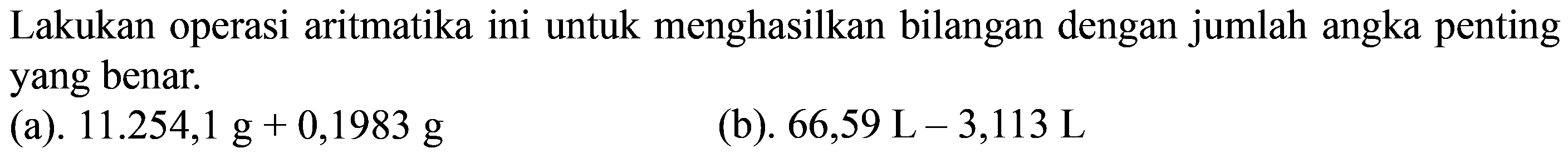 Lakukan operasi aritmatika ini untuk menghasilkan bilangan dengan jumlah angka penting yang benar. 
(a). 11.254,1 g + 0,1983 g 
(b). 66,59 L - 3,113 L 