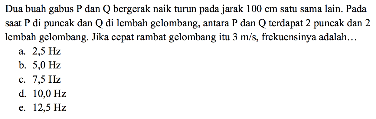 Dua buah gabus P dan Q bergerak naik turun pada jarak 100 cm satu sama lain. Pada saat P di puncak dan Q di lembah gelombang, antara P dan Q terdapat 2 puncak dan 2 lembah gelombang. Jika cepat rambat gelombang itu 3 m/s, frekuensinya adalah ....