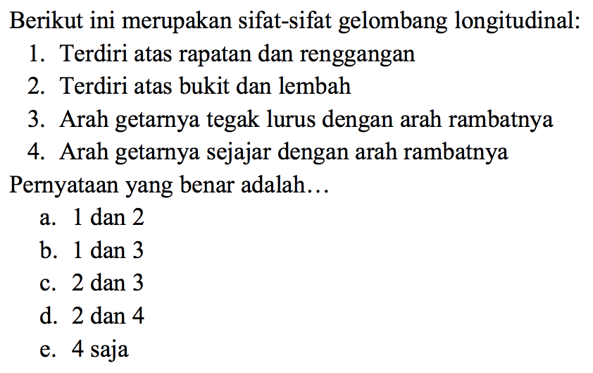 Berikut ini merupakan sifat-sifat gelombang longitudinal: 1. Terdiri atas rapatan dan renggangan 2.Terdiri atas bukit dan lembah 3. Arah getarnya tegak lurus dengan arah rambatnya 4. Arah getarnya sejajar dengan arah rambatnya. Pernyataan yang benar adalah ... 
a. 1 dan 2 
b. 1 dan 3 
c. 2 dan 3 
d. 2 dan 4 
e. 4 saja 
