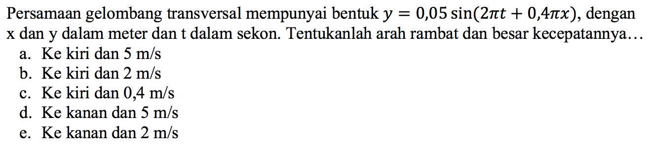 Persamaan gelombang transversal mempunyai bentuk y = 0,05 sin(2it + 0,4x), dengan x dan y dalam meter dan t dalam sekon.  Tentukanlah arah rambat dan besar kecepatannya