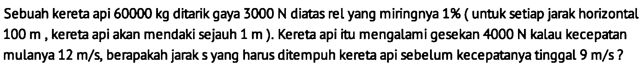 Sebuah kereta api  60000 kg  ditarik gaya  3000 N  diatas rel yang miringnya 1% ( untuk setiap jarak horizontal  100 m , kereta api akan mendaki sejauh  1 m  ). Kereta api itu mengalami gesekan  4000 N  kalau kecepatan mulanya  12 m / s , berapakah jarak s yang harus ditempuh kereta api sebelum kecepatanya tinggal  9 m / s  ?