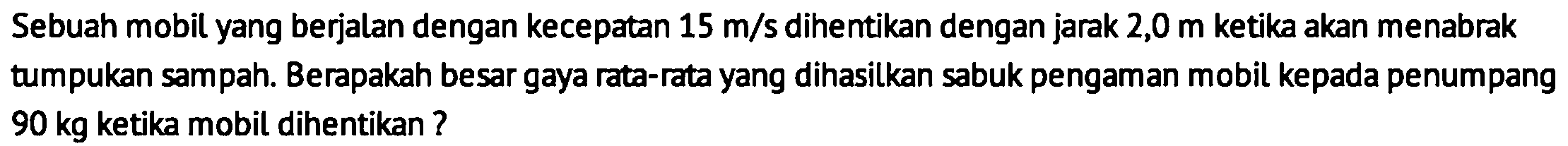 Sebuah mobil yang berjalan dengan kecepatan  15 m / s  dihentikan dengan jarak 2,0  m  ketika akan menabrak tumpukan sampah. Berapakah besar gaya rata-rata yang dihasilkan sabuk pengaman mobil kepada penumpang  90 kg  ketika mobil dihentikan ?