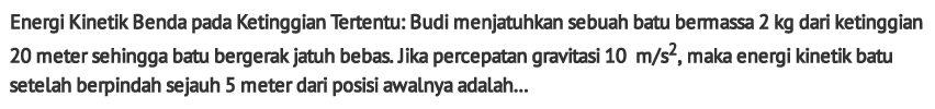 Energi Kinetik Benda pada Ketinggian Tertentu: Budi menjatuhkan sebuah batu bermassa 2 kg dari ketinggian 20 meter sehingga batu bergerak jatuh bebas. Jika percepatan gravitasi  10 m / s^2 , maka energi kinetik batu setelah berpindah sejauh 5 meter dari posisi awalnya adalah...