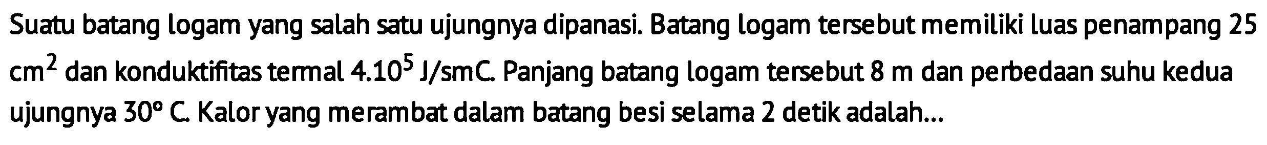 Suatu batang logam yang salah satu ujungnya dipanasi. Batang logam tersebut memiliki luas penampang 25 cm^2 dan konduktifitas termal 4.10^5 J/smC. Panjang batang logam tersebut 8 m dan perbedaan suhu kedua ujungnya 30 C Kalor yang merambat dalam batang besi selama 2 detik adalah