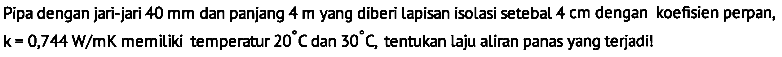 Pipa dengan jari-jari 40 mm dan panjang 4 m yang diberi lapisan isolasi setebal 4 cm dengan koefisien perpan, k=0,744 W/mK memiliki temperatur 20 C dan 30 C, tentukan laju aliran panas yang terjadi!