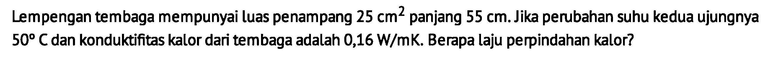 Lempengan tembaga mempunyai luas penampang 25 cm^2 panjang 55 cm. Jika perubahan suhu kedua ujungnya 50 C dan konduktifitas kalor dari tembaga adalah 0,16 W/mK. Berapa laju perpindahan kalor?
