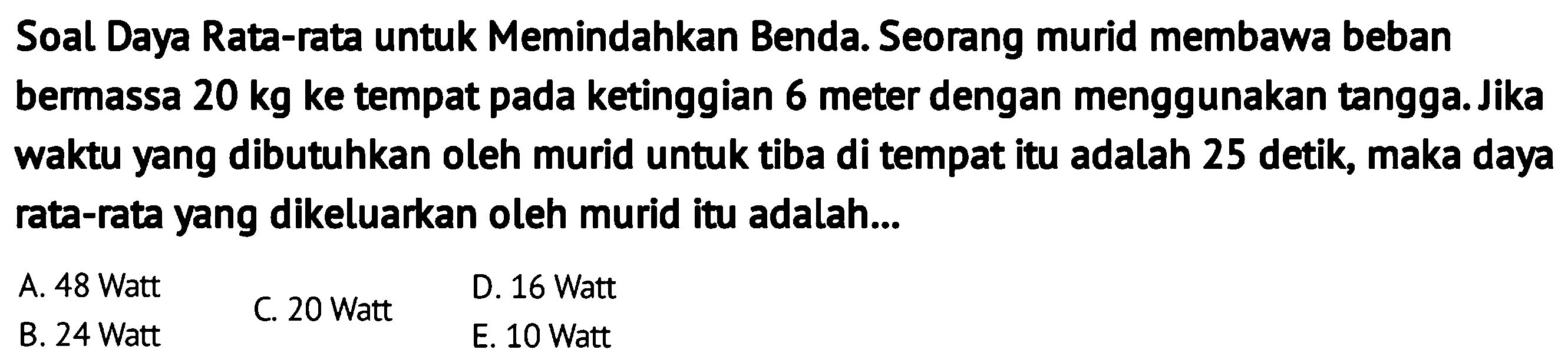 Soal Daya Rata-rata untuk Memindahkan Benda. Seorang murid membawa beban bermassa  20 kg  ke tempat pada ketinggian 6 meter dengan menggunakan tangga. Jika waktu yang dibutuhkan oleh murid untuk tiba di tempat itu adalah 25 detik, maka daya rata-rata yang dikeluarkan oleh murid itu adalah...
A. 48 Watt
B. 24 Watt
C. 20 Watt
D. 16 Watt
E. 10 Watt